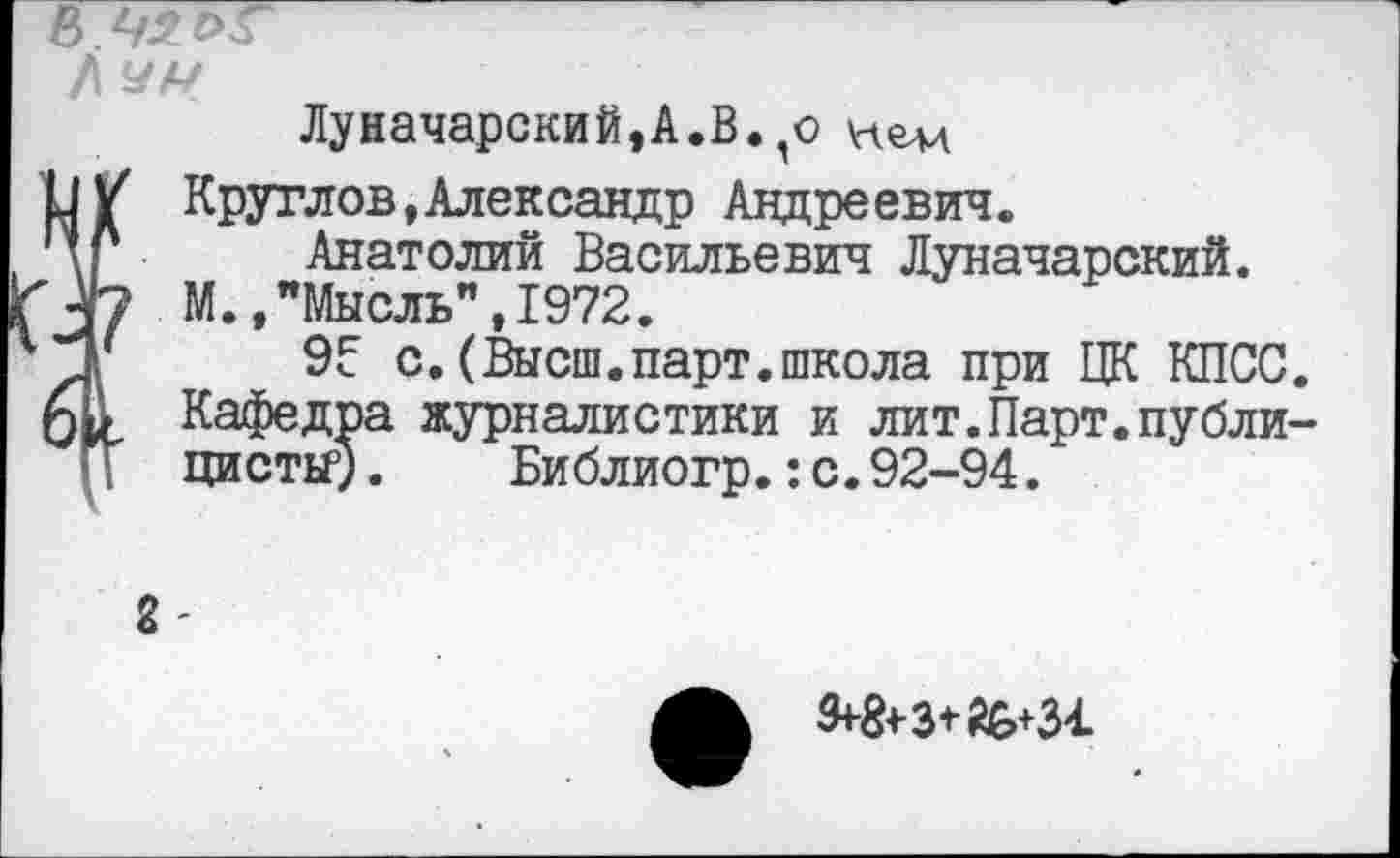 ﻿в 42
Л чм
Луначарский,А.В.,о нем
О/ Круглов,Александр Андреевич.
’V Анатолий Васильевич Луначарский.
3*7 М.,"Мысль",1972.
Д' 9? с.(Высш.парт.школа при ЦК КПСС. фА Кафедра журналистики и лит.Парт.публицисты5) . Библиогр.:с.92-94.
